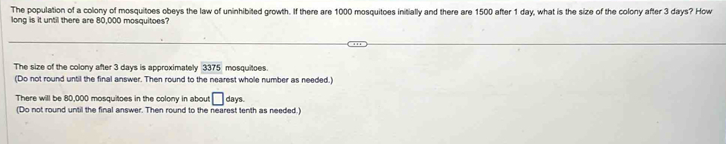 The population of a colony of mosquitoes obeys the law of uninhibited growth. If there are 1000 mosquitoes initially and there are 1500 after 1 day, what is the size of the colony after 3 days? How 
long is it until there are 80,000 mosquitoes? 
The size of the colony after 3 days is approximately 3375 mosquitoes. 
(Do not round until the final answer. Then round to the nearest whole number as needed.) 
There will be 80,000 mosquitoes in the colony in about □ days. 
(Do not round until the final answer. Then round to the nearest tenth as needed.)