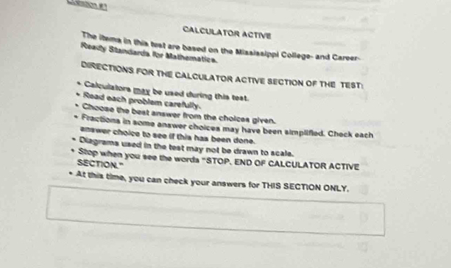 CALCULATOR ACTIVE 
The itema in this test are based on the Mississippi College- and Career- 
Ready Standarda for Mathematica. 
DIRECTIONS FOR THE CALCULATOR ACTIVE SECTION OF THE TEST: 
Calculators may be used during this test. 
Read each problem carefully. 
Choose the best answer from the choices given. 
Fractions in some answer choices may have been simplified. Check each 
enswer choice to see if this has been done. 
Diagrams used in the test may not be drawn to scale. 
Stop when you see the words "STOP. END OF CALCULATOR ACTIVE 
SECTION." 
At this time, you can check your answers for THIS SECTION ONLY.