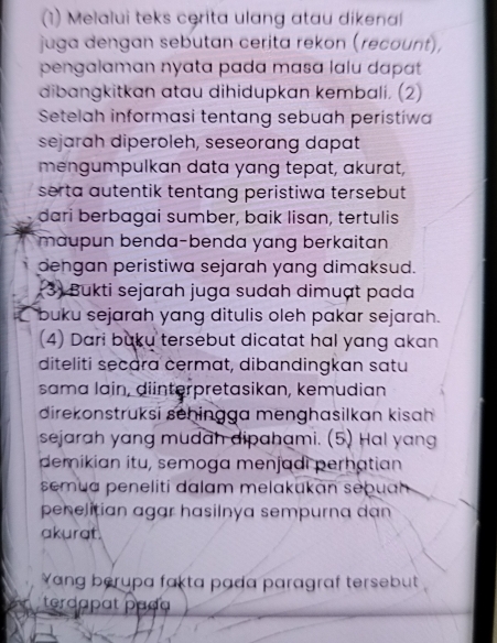 (1) Melalui teks cerita ulang atau dikenal 
juga dengan sebutan cerita rekon (recount), 
pengalaman nyata pada masa lalu dapat 
dibangkitkan atau dihidupkan kembali. (2) 
Setelah informasi tentang sebuah peristiwa 
sejarah diperoleh, seseorang dapat 
mengumpulkan data yang tepat, akurat, 
serta autentik tentang peristiwa tersebut . 
dari berbagai sumber, baik lisan, tertulis 
maupun benda-benda yang berkaitan 
dengan peristiwa sejarah yang dimaksud. 
3) Bukti sejarah juga sudah dimuạt pada 
buku sejarah yang ditulis oleh pakar sejarah. 
(4) Dari buku tersebut dicatat hal yang akan 
diteliti secara cermat, dibandingkan satu 
sama lain, diinterpretasikan, kemudian 
direkonstruksi sehingga menghasilkan kisah 
sejarah yang mudah dipahami. (5) Hal yang 
demikian itu, semoga menjadi perhatian 
semua peneliti dalam melakukan sebuah 
penelitian agar hasilnya sempurna dan 
akurat. 
ang berupa fakta pada paragraf tersebut 
terdapɑt paça