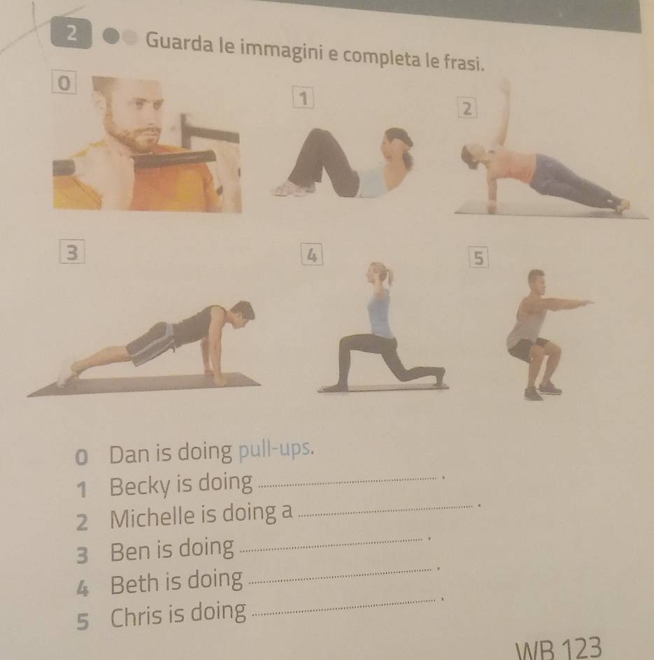 Guarda le immagini e completa le frasi. 
1 
2 
3 
5 
o Dan is doing pull-ups. 
_ 
1 Becky is doing_ 
. 
2 Michelle is doing a 
3 Ben is doing _. 
4 Beth is doing 
_ 
5 Chris is doing 
_ 
WB 123