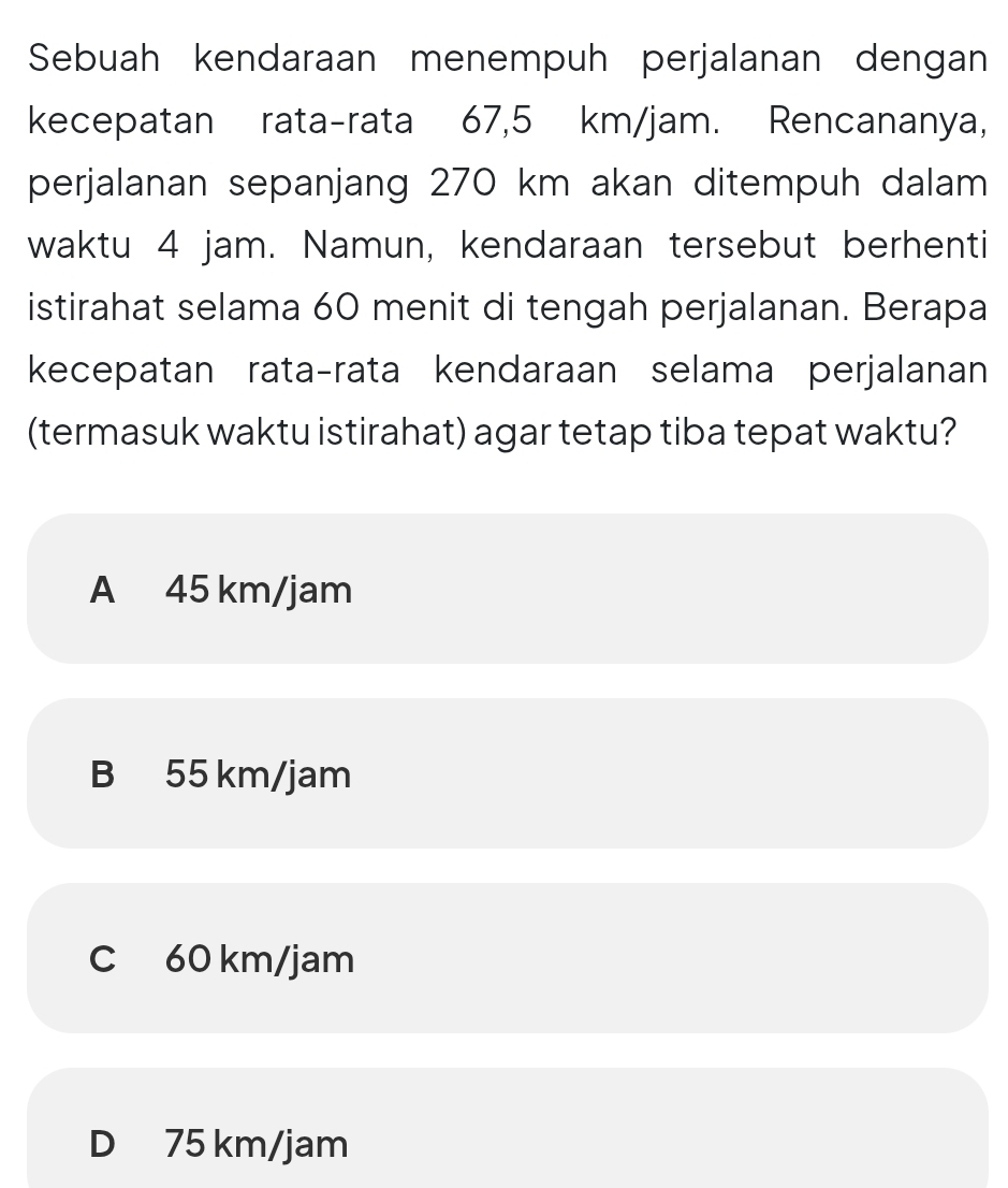 Sebuah kendaraan menempuh perjalanan dengan
kecepatan rata-rata 67,5 km/jam. Rencananya,
perjalanan sepanjang 270 km akan ditempuh dalam
waktu 4 jam. Namun, kendaraan tersebut berhenti
istirahat selama 60 menit di tengah perjalanan. Berapa
kecepatan rata-rata kendaraan selama perjalanan
(termasuk waktu istirahat) agar tetap tiba tepat waktu?
A 45 km/jam
B 55 km/jam
C 60 km/jam
D 75 km/jam