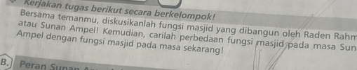 Rerjakan tugas berikut secara berkelompok! 
Bersama temanmu, diskusikanlah fungsi masjid yang dibangun olęh Raden Rahm 
atau Sunan Ampel! Kemudian, carilah perbedaan fungsi masjid pada masa Sun 
Ampel dengan fungsi masjid pada masa sekarang! 
B. Peran Sunan