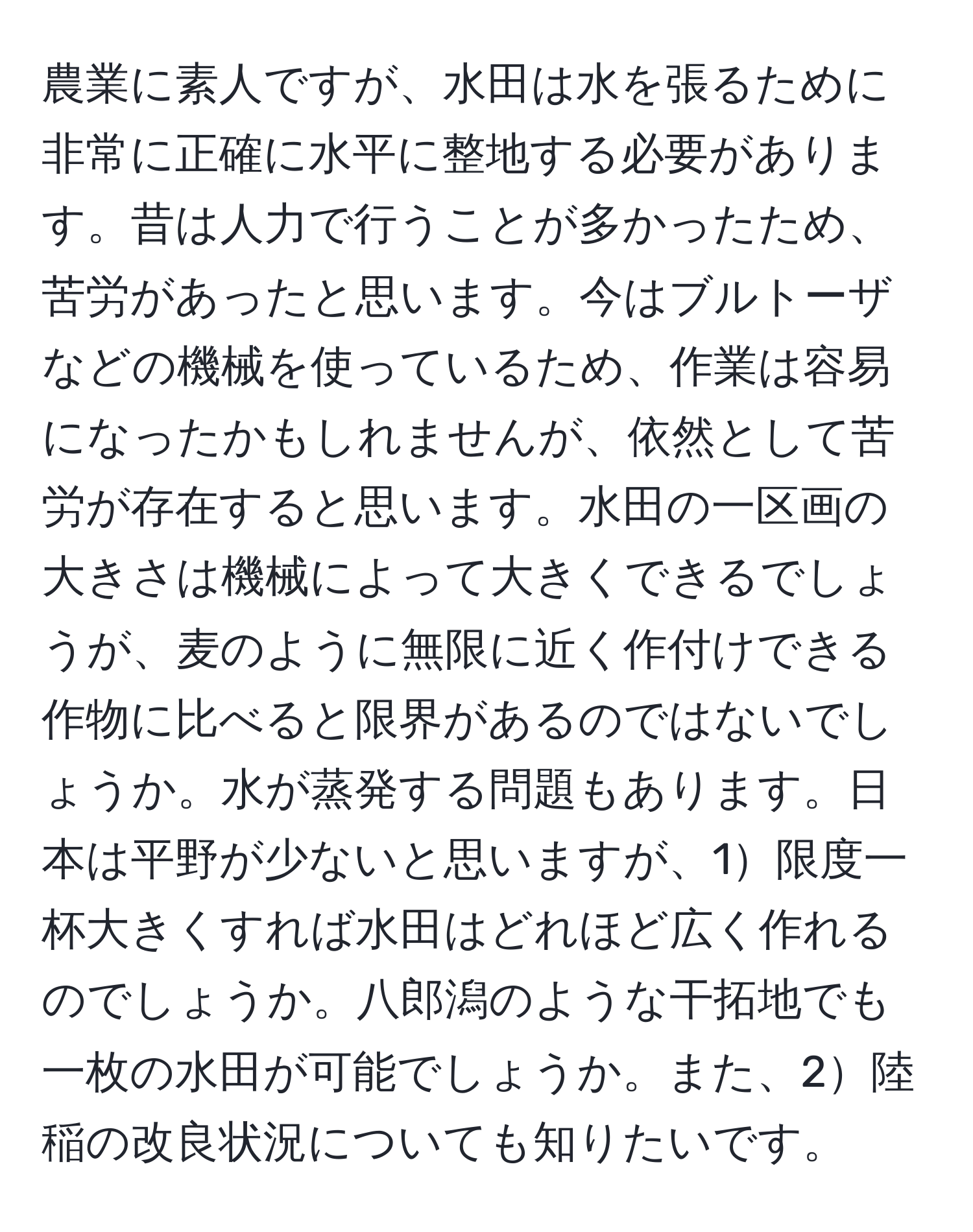 農業に素人ですが、水田は水を張るために非常に正確に水平に整地する必要があります。昔は人力で行うことが多かったため、苦労があったと思います。今はブルトーザなどの機械を使っているため、作業は容易になったかもしれませんが、依然として苦労が存在すると思います。水田の一区画の大きさは機械によって大きくできるでしょうが、麦のように無限に近く作付けできる作物に比べると限界があるのではないでしょうか。水が蒸発する問題もあります。日本は平野が少ないと思いますが、1限度一杯大きくすれば水田はどれほど広く作れるのでしょうか。八郎潟のような干拓地でも一枚の水田が可能でしょうか。また、2陸稲の改良状況についても知りたいです。