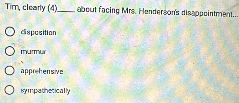 Tim, clearly (4)_ about facing Mrs. Henderson's disappointment...
disposition
murmur
apprehensive
sympathetically