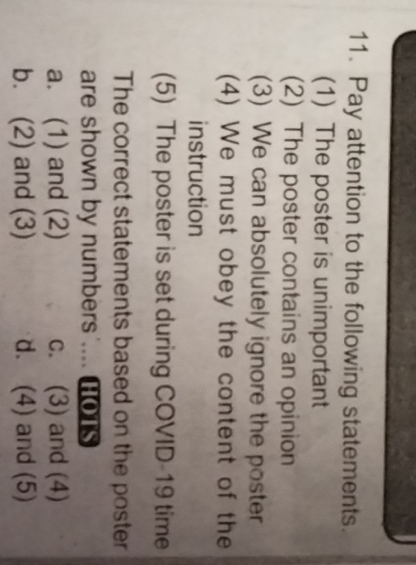 Pay attention to the following statements.
(1) The poster is unimportant
(2) The poster contains an opinion
(3) We can absolutely ignore the poster
(4) We must obey the content of the
instruction
(5) The poster is set during COVID-19 time
The correct statements based on the poster
are shown by numbers .... HOTs
a. (1) and (2) c. (3) and (4)
b. (2) and (3) d. (4) and (5)
