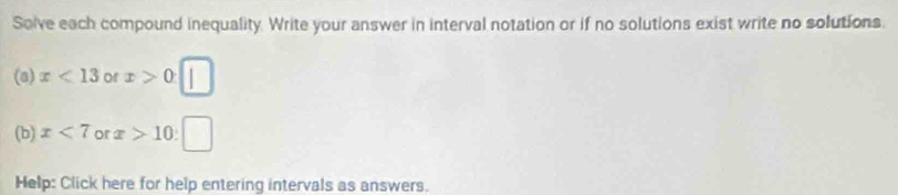 Solve each compound inequality. Write your answer in interval notation or if no solutions exist write no solutions. 
(a) x<13</tex> of x>0□
(b) x<7</tex> or x>10:□
Help: Click here for help entering intervals as answers.