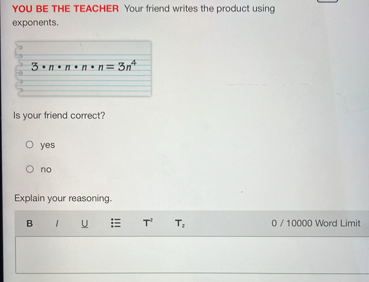 YOU BE THE TEACHER Your friend writes the product using
exponents.
3 n n=3n^4
Is your friend correct?
yes
no
Explain your reasoning.
B 1 U T^2 T_2 0 / 10000 Word Limit