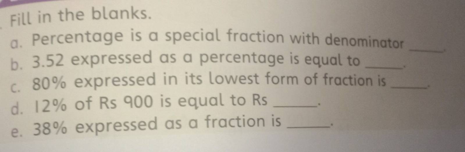 Fill in the blanks. 
a. Percentage is a special fraction with denominator 
_. 
b. 3.52 expressed as a percentage is equal to_ 
. 
c. 80% expressed in its lowest form of fraction is_ 
. 
d. 12% of Rs 900 is equal to Rs _ 
. 
e. 38% expressed as a fraction is_