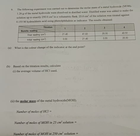 The following experiment was carried out to determine the molar mass of a metal hydroxide (MOH).
1.26 g of the metal hydroxide were dissolved in distilled water. Distilled water was added to make the
solution up to exactly 250.0cm^3 in a volumetric flask. 25.0cm^3 of the solution was titrated against
0.155 M hydrochloric acid using phenolphthalein as indicator. The results obtained:
(a) What is the colour change of the indicator at the end point?
(b) Based on the titration results, calculate
(i) the average volume of HCl used,
(ii) the molar mass of the metal hydroxide(MOH).
Number of moles of HCI=
Number of moles of MOH in 25cm^3 solution =
Number of moles of MOH in 250cm^3 solution =