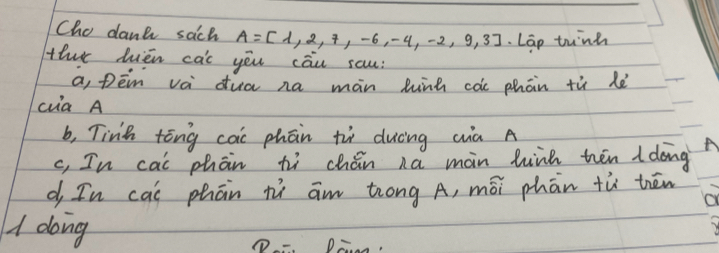 Cho dank sach A=[1,2,7,-6,-4,-2,9,3] Lap tunh
ther hièn cac yēu cāu sau:
a, pēn vá dua na màn lunh càe phān tù lè
cia A
b, Tinh tóng cai phān ti duèng qà A
c, In cai phān hì chán na màin hiik hēn I dong
d In cai phān ní am tróng A, mōi phān tù thēn
1 dong De,