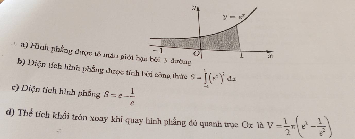 Hình phẳng được tô màu giới 
b) Diện tích hình phẳng được tính bởi công thức S=∈tlimits _(-1)^1(e^x)^2dx
c) Diện tích hình phẳng S=e- 1/e 
d) Thể tích khối tròn xoay khi quay hình phẳng đó quanh trục Ox là V= 1/2 π (e^2- 1/e^2 )