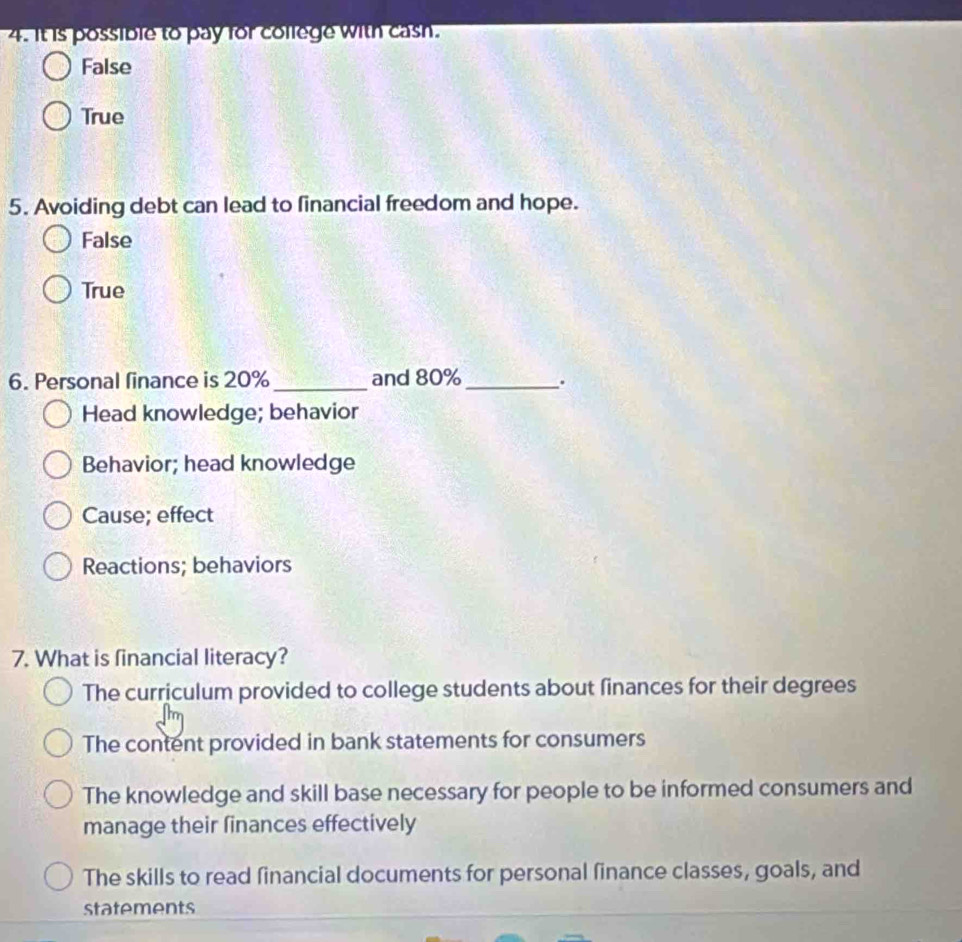 It is possible to pay for college with cash.
False
True
5. Avoiding debt can lead to financial freedom and hope.
False
True
6. Personal finance is 20% _and 80% _ .
Head knowledge; behavior
Behavior; head knowledge
Cause; effect
Reactions; behaviors
7. What is financial literacy?
The curriculum provided to college students about finances for their degrees
The content provided in bank statements for consumers
The knowledge and skill base necessary for people to be informed consumers and
manage their finances effectively
The skills to read financial documents for personal finance classes, goals, and
statements