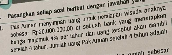 Pasangkan setiap soal berikut dengan jawaban yang 
L. Pak Arman menyimpan uang untuk persiapan wisuda anaknya 
sebesar Rp20.000.000,00 di sebuah bank yang menerapkan 
bunga majemuk 4% per tahun dan uang tersebut akan diambil 
setelah 4 tahun. Jumlah uang Pak Arman setelah 4 tahun adalah 
n rumah sebesar