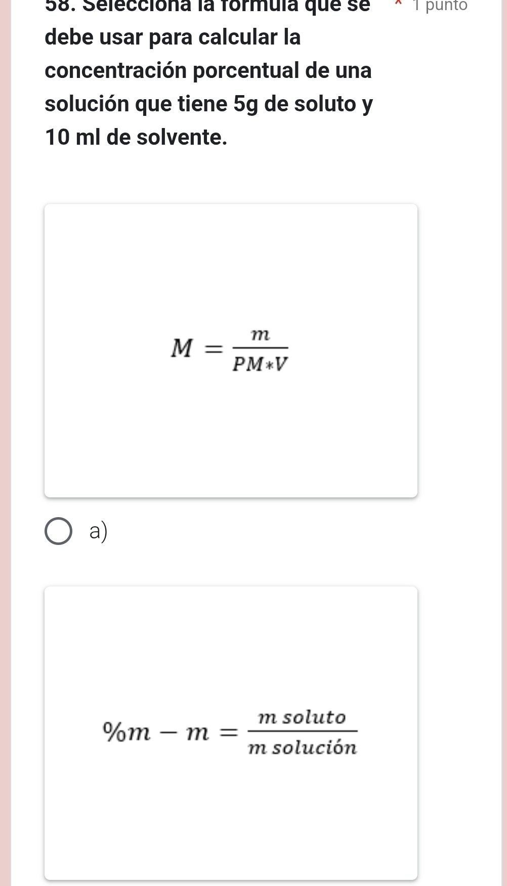 Selecciona la formula que se× 1 punto
debe usar para calcular la
concentración porcentual de una
solución que tiene 5g de soluto y
10 ml de solvente.
M= m/PM*V 
a)
% m-m= msoluto/msolucion 