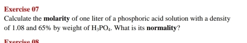 Calculate the molarity of one liter of a phosphoric acid solution with a density 
of 1.08 and 65% by weight of H_3PO_4. What is its normality? 
Fxercise 08