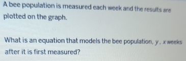 A bee population is measured each week and the results are 
plotted on the graph. 
What is an equation that models the bee population, y , x weeks 
after it is first measured?