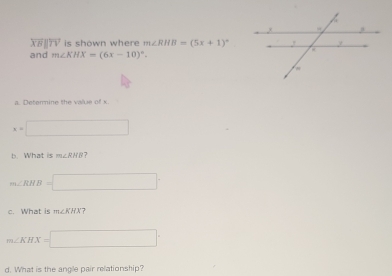 overleftrightarrow XB||overleftrightarrow TV is shown where m∠ RHB=(5x+1)^circ 
and m∠ KHX=(6x-10)^circ .
x=□
b. What is m∠ RHB 7
m∠ RHB=□
c. What is m∠ KHX 7
m∠ KHX=□
d. What is the angle pair relationship?