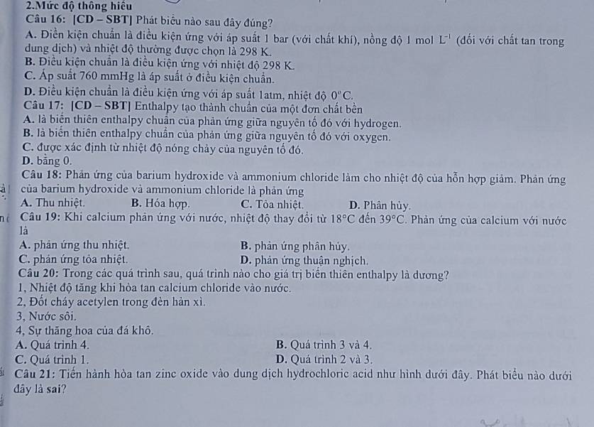 Mức độ thông hiệu
Câu 16: [CD - SBT] Phát biểu nào sau đây đúng?
A. Điền kiện chuẩn là điều kiện ứng với áp suất 1 bar (với chất khí), nồng độ 1 mol L^(-1) (đối với chất tan trong
dung dịch) và nhiệt độ thường được chọn là 298 K.
B. Điều kiện chuẩn là điều kiện ứng với nhiệt độ 298 K.
C. Áp suất 760 mmHg là áp suất ở điều kiện chuẩn.
D. Điều kiện chuẩn là điều kiện ứng với áp suất 1atm, nhiệt độ 0°C.
Câu 17: [CD - SBT] Enthalpy tạo thành chuẩn của một đơn chất bền
A. là biển thiên enthalpy chuẩn của phản ứng giữa nguyên tố đó với hydrogen.
B. là biến thiên enthalpy chuẩn của phản ứng giữa nguyên tố đó với oxygen.
C. được xác định từ nhiệt độ nóng chảy của nguyên tố đó.
D. bằng 0.
Câu 18: Phản ứng của barium hydroxide và ammonium chloride làm cho nhiệt độ của hỗn hợp giảm. Phản ứng
a  của barium hydroxide và ammonium chloride là phản ứng
A. Thu nhiệt. B. Hóa hợp. C. Tòa nhiệt. D. Phân hủy.
né  Câu 19: Khi calcium phản ứng với nước, nhiệt độ thay đổi từ 18°C đến 39°C 2. Phản ứng của calcium với nước
là
A. phản ứng thu nhiệt. B. phản ứng phân hủy.
C. phản ứng tỏa nhiệt. D. phản ứng thuận nghịch.
Câu 20: Trong các quá trình sau, quá trình nào cho giá trị biển thiên enthalpy là dương?
1, Nhiệt độ tăng khi hòa tan calcium chloride vào nước.
2, Đốt cháy acetylen trong đèn hàn xì.
3, Nước sôi.
4, Sự thăng hoa của đá khô.
A. Quá trình 4. B. Quá trình 3 và 4.
C. Quá trình 1. D. Quá trình 2 và 3.
Câu 21: Tiến hành hòa tan zinc oxide vào dung dịch hydrochloric acid như hình dưới đây. Phát biểu nào dưới
dy là sai?