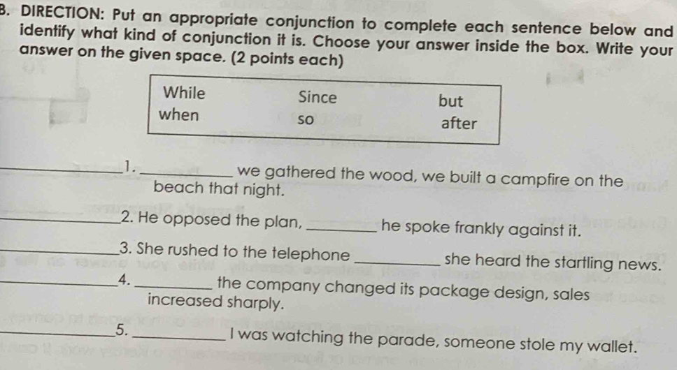 DIRECTION: Put an appropriate conjunction to complete each sentence below and 
identify what kind of conjunction it is. Choose your answer inside the box. Write your 
answer on the given space. (2 points each) 
While Since but 
when after 
so 
_1._ we gathered the wood, we built a campfire on the 
beach that night. 
_2. He opposed the plan, _he spoke frankly against it. 
_3. She rushed to the telephone _she heard the startling news. 
_4._ the company changed its package design, sales 
increased sharply. 
_5._ I was watching the parade, someone stole my wallet.