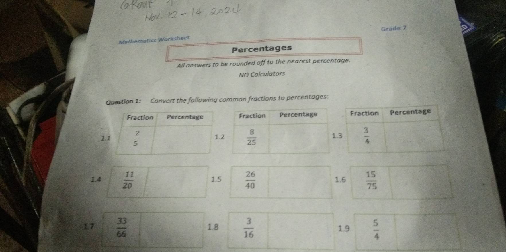 Grade 7
Mathematics Worksheet
Percentages
All answers to be rounded off to the nearest percentage.
NO Calculators
Question 1: Convert the following common fractions to percentages:
1
1.4  11/20  1.5  26/40  1.6  15/75 
17  33/66  1.8  3/16  1.9  5/4 