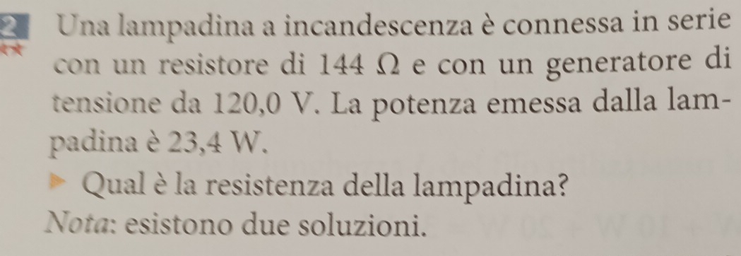 Una lampadina a incandescenza è connessa in serie 
con un resistore di 144 Ω e con un generatore di 
tensione da 120,0 V. La potenza emessa dalla lam- 
padina è 23,4 W. 
Qual è la resistenza della lampadina? 
Nota: esistono due soluzioni.