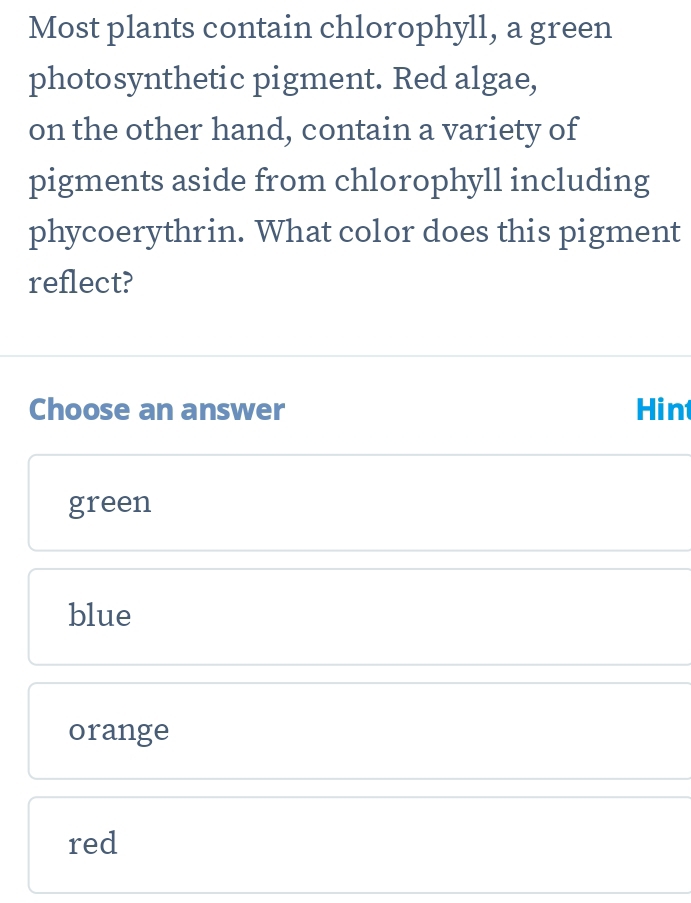 Most plants contain chlorophyll, a green
photosynthetic pigment. Red algae,
on the other hand, contain a variety of
pigments aside from chlorophyll including
phycoerythrin. What color does this pigment
reflect?
Choose an answer Hint
green
blue
orange
red