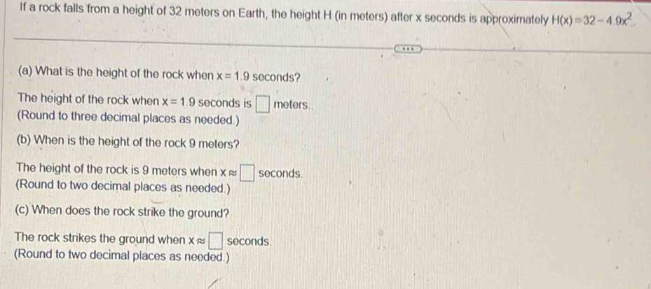 If a rock falls from a height of 32 meters on Earth, the height H (in meters) after x seconds is approximately H(x)=32-4.9x^2
(a) What is the height of the rock when x=1.9 seconds? 
The height of the rock when x=1.9 seconds is □ meters. riete 
(Round to three decimal places as needed.) 
(b) When is the height of the rock 9 meters? 
The height of the rock is 9 meters when xapprox □ seconds. 
(Round to two decimal places as needed.) 
(c) When does the rock strike the ground? 
The rock strikes the ground when xapprox □ seconds. 
(Round to two decimal places as needed.)