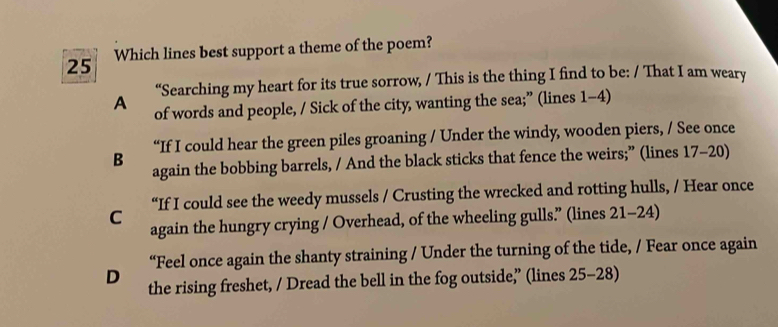 Which lines best support a theme of the poem?
“Searching my heart for its true sorrow, / This is the thing I find to be: / That I am weary
A of words and people, / Sick of the city, wanting the sea;” (lines 1-4)
“If I could hear the green piles groaning / Under the windy, wooden piers, / See once
B
again the bobbing barrels, / And the black sticks that fence the weirs;” (lines 17 -20)
“If I could see the weedy mussels / Crusting the wrecked and rotting hulls, / Hear once
C again the hungry crying / Overhead, of the wheeling gulls” (lines 21-24)
“Feel once again the shanty straining / Under the turning of the tide, / Fear once again
D the rising freshet, / Dread the bell in the fog outside,” (lines 25-28)