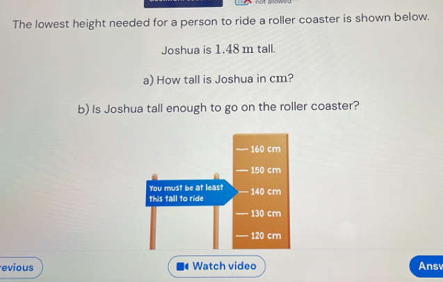 The lowest height needed for a person to ride a roller coaster is shown below. 
Joshua is 1.48 m tall. 
a) How tall is Joshua in cm? 
b) Is Joshua tall enough to go on the roller coaster? 
evious Watch video Ansv