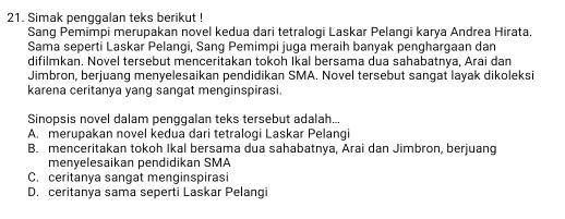 Simak penggalan teks berikut !
Sang Pemimpi merupakan novel kedua dari tetralogi Laskar Pelangi karya Andrea Hirata.
Sama seperti Laskar Pelangi, Sang Pemimpi juga meraih banyak penghargaan dan
difilmkan. Novel tersebut menceritakan tokoh Ikal bersama dua sahabatnya, Arai dan
Jimbron, berjuang menyelesaikan pendidikan SMA. Novel tersebut sangat layak dikoleksi
karena ceritanya yang sangat menginspirasi.
Sinopsis novel dalam penggalan teks tersebut adalah...
A. merupakan novel kedua dari tetralogi Laskar Pelangi
B. menceritakan tokoh Ikal bersama dua sahabatnya, Arai dan Jimbron, berjuang
menyelesaikan pendidikan SMA
C. ceritanya sangat menginspirasi
D. ceritanya sama seperti Laskar Pelangi