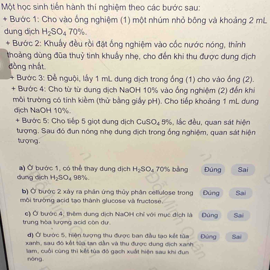 Một học sinh tiến hành thí nghiệm theo các bước sau:
+ Bước 1: Cho vào ống nghiệm (1) một nhúm nhỏ bông và khoảng 2 mL
dung dịch H_2SO_470% .
+ Bước 2: Khuấy đều rồi đặt ống nghiệm vào cốc nước nóng, thỉnh
thoảng dùng đũa thuỷ tinh khuấy nhẹ, cho đến khi thu được dung dịch
đồng nhất.
+ Bước 3: Để nguội, lấy 1 mL dung dịch trong ống (1) cho vào ống (2).
+ Bước 4: Cho từ từ dung dịch NaOH 10% vào ống nghiệm (2) đến khi
môi trường có tính kiềm (thử bằng giấy pH). Cho tiếp khoảng 1 mL dung
dịch NaOH 10%.
+ Bước 5: Cho tiếp 5 giọt dung dịch CuS O_4 5%, lắc đều, quan sát hiện
tượng. Sau đó đun nóng nhẹ dung dịch trong ống nghiệm, quan sát hiện
tượng.
a) Ở bước 1, có thể thay dung dịch H_2SO_4 70% bằng Đúng Sai
dung dịch H_2SO_4 98%
b) Ở bước 2 xảy ra phản ứng thủy phân cellulose trong Đúng Sai
môi trường acid tạo thành glucose và fructose.
c) Ở bước 4, thêm dung dịch NaOH chỉ với mục đích là Đúng Sai
trung hòa lượng acid còn dư
d) Ở bước 5, hiện tượng thu được ban đầu tạo kết tủa Đúng Sai
xanh, sau đó kết tủa tan dần và thu được dung dịch xanh
lam, cuối cùng thì kết tùa đỏ gạch xuất hiện sau khi đun
nóng.