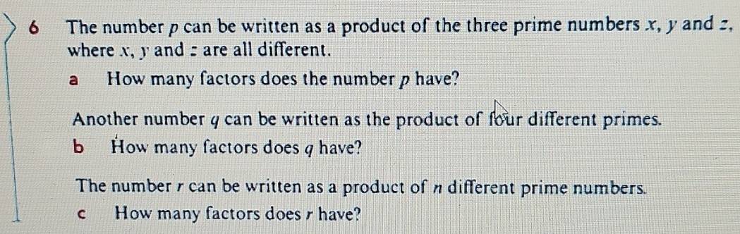 The number p can be written as a product of the three prime numbers x, y and z, 
where x, y and are all different. 
a How many factors does the number p have? 
Another number 4 can be written as the product of four different primes. 
b How many factors does q have? 
The number 7 can be written as a product of different prime numbers. 
c How many factors does r have?