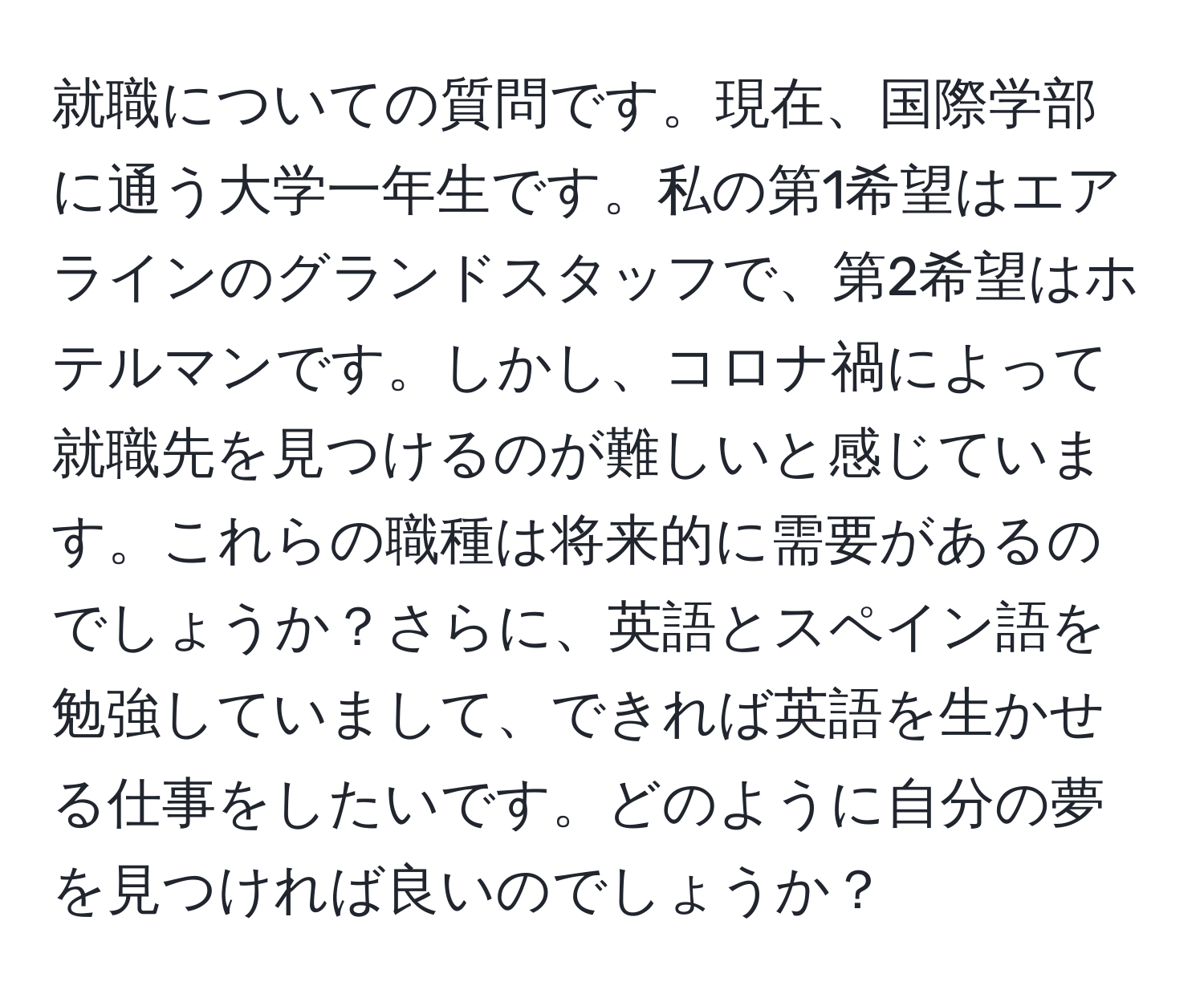 就職についての質問です。現在、国際学部に通う大学一年生です。私の第1希望はエアラインのグランドスタッフで、第2希望はホテルマンです。しかし、コロナ禍によって就職先を見つけるのが難しいと感じています。これらの職種は将来的に需要があるのでしょうか？さらに、英語とスペイン語を勉強していまして、できれば英語を生かせる仕事をしたいです。どのように自分の夢を見つければ良いのでしょうか？