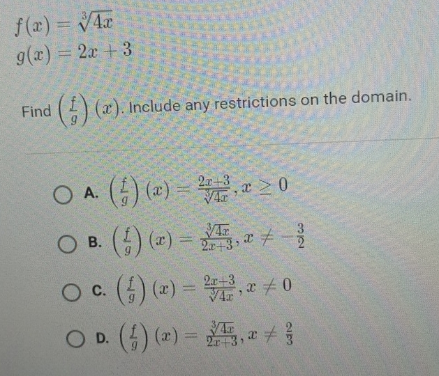 f(x)=sqrt[3](4x)
g(x)=2x+3
Find ( f/g )(x). Include any restrictions on the domain.
A. ( f/g )(x)= (2x+3)/sqrt[3](4x) , x≥ 0
B. ( f/g )(x)= sqrt[3](4x)/2x+3 , x!= - 3/2 
C. ( f/g )(x)= (2x+3)/sqrt[3](4x) , x!= 0
D. ( f/g )(x)= sqrt[3](4x)/2x+3 , x!=  2/3 