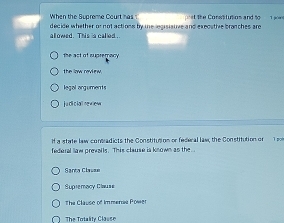 When the Suareme Court has 
decide whether or not actions by me legisistive and execstive branches are t the Consttutios and to 1 jior
allowed. This is called .
the act of supremacy
legal arguments
j u di c iall ne w iew
If a state law consadicts the Constitution or federal law, the Constitution or T p
federal law prevalls. This clause is known as the 
Sarta Clavae
Supremacy Clauss
The Clause of Immenas Power
The Totality Classe