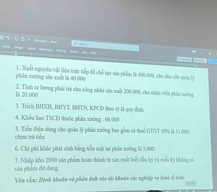 a Dacument! - Word S4arch 
Draw Design Layout References Mailings Review View Help 
1 
RComena lcng = 
1. Xuất nguyên vật liệu trực tiếp để chế tạo săn phẩm là 400.000, cho nhu cầu quản lý 
phân xưởng sản xuất là 40.000
2. Tính ra lương phải trả cho công nhân sản xuất 200.000, cho nhân viên phân xưởng 
là 20.000
3. Trích BHXH, BHYT, BHTN, KPCĐ theo tỷ lệ quy định. 
4. Khẩu hao TSCĐ thuộc phân xưởng : 60.000
5. Tiền điện dùng cho quản lý phân xưởng bao gồm cả thuế GTGT 10% là 11.000, 
chưa trả tiền 
6. Chi phí khác phát sinh bằng tiền mặt tại phân xưởng là 5.000. 
7. Nhập kho 2000 sản phẩm hoàn thành từ sản xuất biết đầu kỳ và cuối kỳ không có 
sản phẩm dở dang. 
Yêu cầu: Định khoản và phản ánh vào tài khoản các nghiệp vụ kinh tế trên.