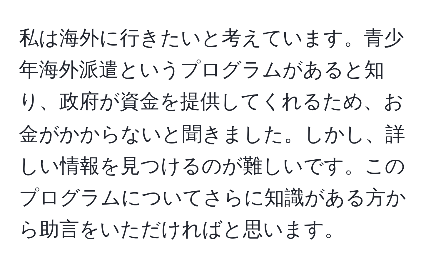 私は海外に行きたいと考えています。青少年海外派遣というプログラムがあると知り、政府が資金を提供してくれるため、お金がかからないと聞きました。しかし、詳しい情報を見つけるのが難しいです。このプログラムについてさらに知識がある方から助言をいただければと思います。