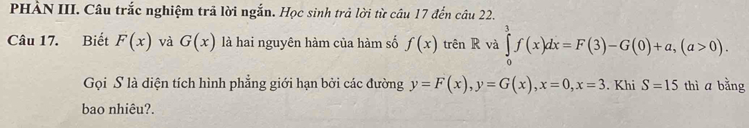 PHÀN III. Câu trắc nghiệm trả lời ngắn. Học sinh trả lời từ câu 17 đến câu 22. 
Câu 17. Biết F(x) và G(x) là hai nguyên hàm của hàm số f(x) trên R và ∈tlimits _0^3f(x)dx=F(3)-G(0)+a, (a>0). 
Gọi S là diện tích hình phẳng giới hạn bởi các đường y=F(x), y=G(x), x=0, x=3. Khi S=15 thì a bǎng 
bao nhiêu?.