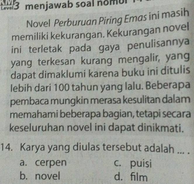 menjawab soal nomul
Novel Perburuan Piring Emas ini masih
memiliki kekurangan. Kekurangan novel
ini terletak pada gaya penulisannya
yang terkesan kurang mengalir, yang
dapat dimaklumi karena buku ini ditulis
lebih dari 100 tahun yang lalu. Beberapa
pembaca mungkin merasa kesulitan dalam
memahami beberapa bagian, tetapi secara
keseluruhan novel ini dapat dinikmati.
14. Karya yang diulas tersebut adalah ... .
a. cerpen c. puisi
b. novel d. film