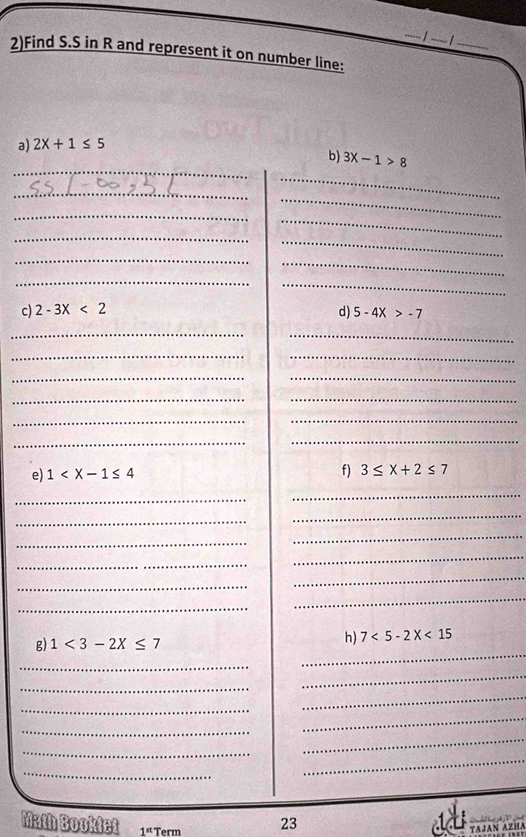 2)Find S.S in R and represent it on number line: 
a) 2X+1≤ 5
_ 
_ 
b) 3X-1>8
_ 
_ 
_ 
_ 
_ 
_ 
_ 
_ 
_ 
_ 
_ 
_ 
c) 2-3X<2</tex> d) 5-4x>-7
_ 
_ 
__ 
_ 
_ 
__ 
__ 
_ 
_ 
e) 1
f) 3≤ x+2≤ 7
_ 
_ 
_ 
_ 
_ 
_ 
_ 
_ 
_ 
_ 
_ 
_ 
g) 1<3-2X≤ 7
h) 7<5-2X<15
_ 
_ 
_ 
_ 
_ 
_ 
_ 
_ 
_ 
_ 
_ 
_ 
23 
Math Bookdet 1st Term TAJAN AZHA