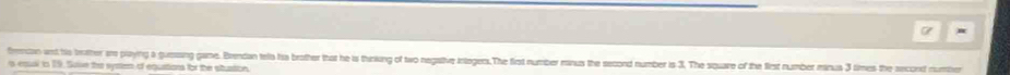 frencon and his brother am playing a guesing game. Brendan tella his brother that he is thinking of two negative integers.The first number minus the second number is 3. The square of the first number manus 3 times the second number 
s equal in 19. Save the system of equations for the situstion.