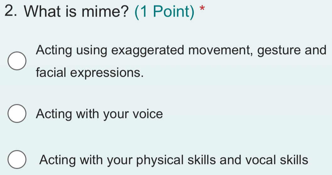 What is mime? (1 Point) *
Acting using exaggerated movement, gesture and
facial expressions.
Acting with your voice
Acting with your physical skills and vocal skills