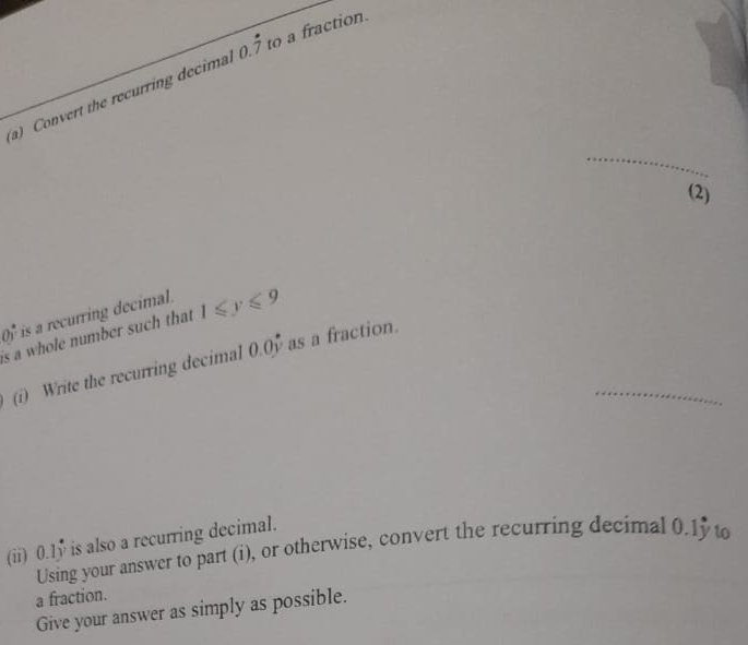 Convert the recurring decima 0.dot 7 to a fraction. 
_ 
(2)
00° is a recurring decimal. 
is a whole number such that 1≤slant y≤slant 9
_ 
(i) Write the recurring decimal 0.0 as a fraction. 
(ii) 0.1y is also a recurring decimal. 
Using your answer to part (i), or otherwise, convert the recurring decimal 0.15 t 
a fraction. 
Give your answer as simply as possible.