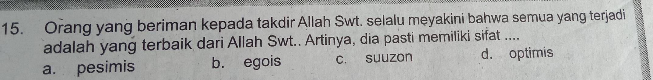 Orang yang beriman kepada takdir Allah Swt. selalu meyakini bahwa semua yang terjadi
adalah yang terbaik dari Allah Swt.. Artinya, dia pasti memiliki sifat ....
a. pesimis c. suuzon d. optimis
b. egois