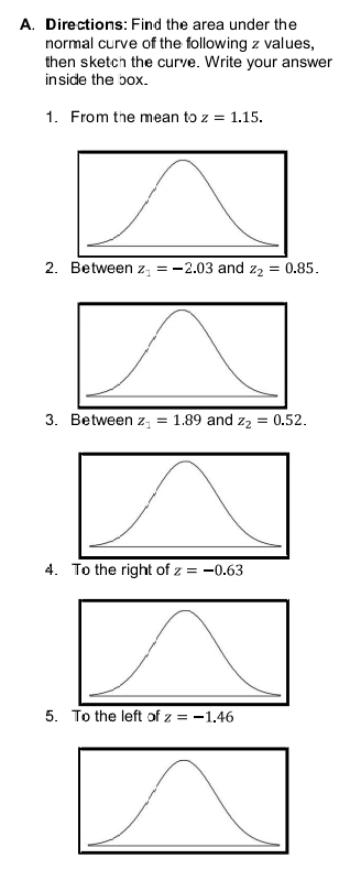 Directions: Find the area under the 
normal curve of the following z values, 
then sketch the curve. Write your answer 
inside the box. 
1. From the mean to z=1.15. 
2. Between z_1=-2.03 and z_2=0.85. 
3. Between z_1=1.89 and z_2=0.52. 
4. To the right of z=-0.63
5. To the left of z=-1.46