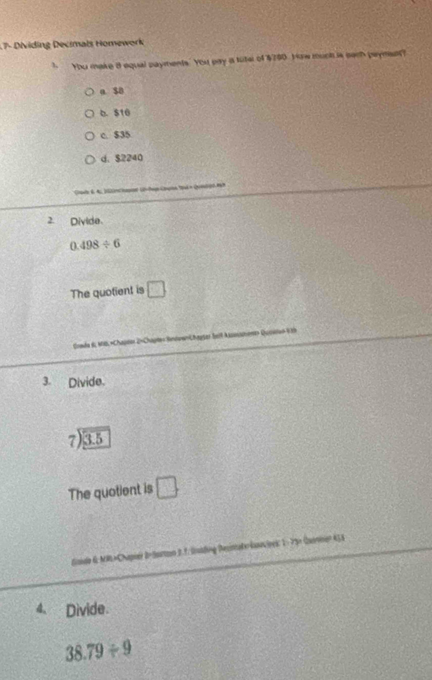 17- Dividing Decimals Homework
 You make 8 equal payments. You pay ia tuter of $700 Yow much is sach payman?
a SB
o. $10
c. $35
d. $2240
2. Divide.
0.498/ 6
The quotient is □ 
Grade 6, MS ×Chapeer 2×Chapte» SindownChapter Seil Assisment» Quovlen V 39
3. Divide.
beginarrayr 7encloselongdiv 3.5endarray
The quotient is □ 
Gaido 6: MRL=Chapier B-Sattaon 2.7. lading Decintate kusecipes: 1 - 75× Quanner 453
4、 Divide
38.79/ 9