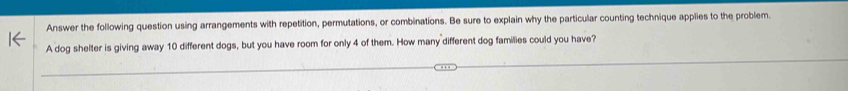 Answer the following question using arrangements with repetition, permutations, or combinations. Be sure to explain why the particular counting technique applies to the problem 
A dog shelter is giving away 10 different dogs, but you have room for only 4 of them. How many different dog families could you have?