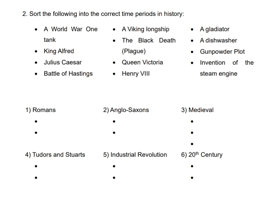 Sort the following into the correct time periods in history: 
A World War One A Viking longship A gladiator 
tank The Black Death A dishwasher 
King Alfred (Plague) Gunpowder Plot 
Julius Caesar Queen Victoria Invention of the 
Battle of Hastings Henry VIII steam engine 
1) Romans 2) Anglo-Saxons 3) Medieval 
4) Tudors and Stuarts 5) Industrial Revolution 6) 20^(th)Century