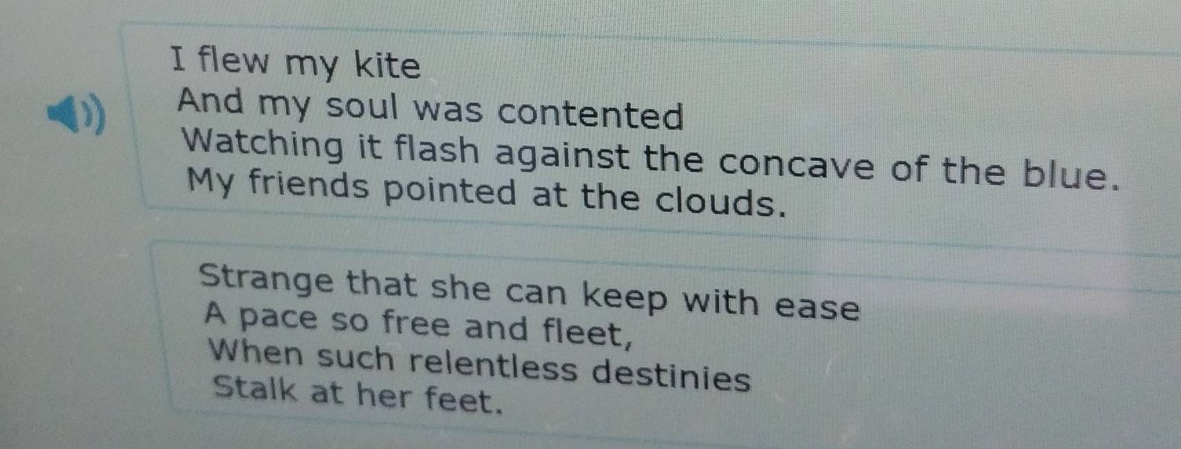 flew my kite 
And my soul was contented 
Watching it flash against the concave of the blue. 
My friends pointed at the clouds. 
Strange that she can keep with ease 
A pace so free and fleet, 
When such relentless destinies 
Stalk at her feet.