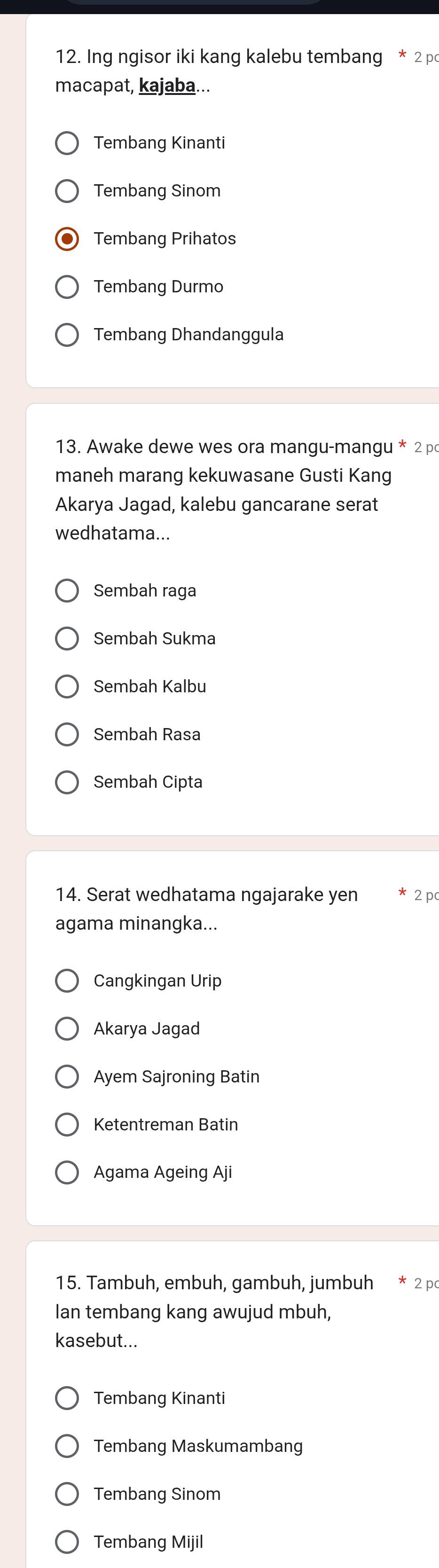 Ing ngisor iki kang kalebu tembang * 2 p
macapat, kajaba...
Tembang Kinanti
Tembang Sinom
Tembang Prihatos
Tembang Durmo
Tembang Dhandanggula
13. Awake dewe wes ora mangu-mangu * 2 p
maneh marang kekuwasane Gusti Kang
Akarya Jagad, kalebu gancarane serat
wedhatama...
Sembah raga
Sembah Sukma
Sembah Kalbu
Sembah Rasa
Sembah Cipta
14. Serat wedhatama ngajarake yen 2 p
agama minangka...
Cangkingan Urip
Akarya Jagad
Ayem Sajroning Batin
Ketentreman Batin
Agama Ageing Aji
15. Tambuh, embuh, gambuh, jumbuh * 2 p
Ian tembang kang awujud mbuh,
kasebut...
Tembang Kinanti
Tembang Maskumambang
Tembang Sinom
Tembang Mijil